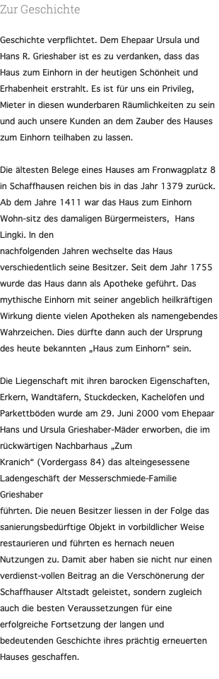 Zur Geschichte Geschichte verpflichtet. Dem Ehepaar Ursula und Hans R. Grieshaber ist es zu verdanken, dass das Haus zum Einhorn in der heutigen Schönheit und Erhabenheit erstrahlt. Es ist für uns ein Privileg, Mieter in diesen wunderbaren Räumlichkeiten zu sein und auch unsere Kunden an dem Zauber des Hauses zum Einhorn teilhaben zu lassen. Die ältesten Belege eines Hauses am Fronwagplatz 8 in Schaffhausen reichen bis in das Jahr 1379 zurück. Ab dem Jahre 1411 war das Haus zum Einhorn Wohn-sitz des damaligen Bürgermeisters, Hans Lingki. In den nachfolgenden Jahren wechselte das Haus verschiedentlich seine Besitzer. Seit dem Jahr 1755 wurde das Haus dann als Apotheke geführt. Das mythische Einhorn mit seiner angeblich heilkräftigen Wirkung diente vielen Apotheken als namengebendes Wahrzeichen. Dies dürfte dann auch der Ursprung des heute bekannten „Haus zum Einhorn“ sein. Die Liegenschaft mit ihren barocken Eigenschaften, Erkern, Wandtäfern, Stuckdecken, Kachelöfen und Parkettböden wurde am 29. Juni 2000 vom Ehepaar Hans und Ursula Grieshaber-Mäder erworben, die im rückwärtigen Nachbarhaus „Zum Kranich“ (Vordergass 84) das alteingesessene Ladengeschäft der Messerschmiede-Familie Grieshaber führten. Die neuen Besitzer liessen in der Folge das sanierungsbedürftige Objekt in vorbildlicher Weise restaurieren und führten es hernach neuen Nutzungen zu. Damit aber haben sie nicht nur einen verdienst-vollen Beitrag an die Verschönerung der Schaffhauser Altstadt geleistet, sondern zugleich auch die besten Veraussetzungen für eine erfolgreiche Fortsetzung der langen und bedeutenden Geschichte ihres prächtig erneuerten Hauses geschaffen. 