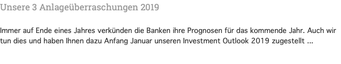 Unsere 3 Anlageüberraschungen 2019 Immer auf Ende eines Jahres verkünden die Banken ihre Prognosen für das kommende Jahr. Auch wir tun dies und haben Ihnen dazu Anfang Januar unseren Investment Outlook 2019 zugestellt ...