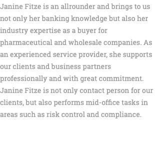 Janine Fitze is an allrounder and brings to us not only her banking knowledge but also her industry expertise as a buyer for pharmaceutical and wholesale companies. As an experienced service provider, she supports our clients and business partners professionally and with great commitment. Janine Fitze is not only contact person for our clients, but also performs mid-office tasks in areas such as risk control and compliance. 